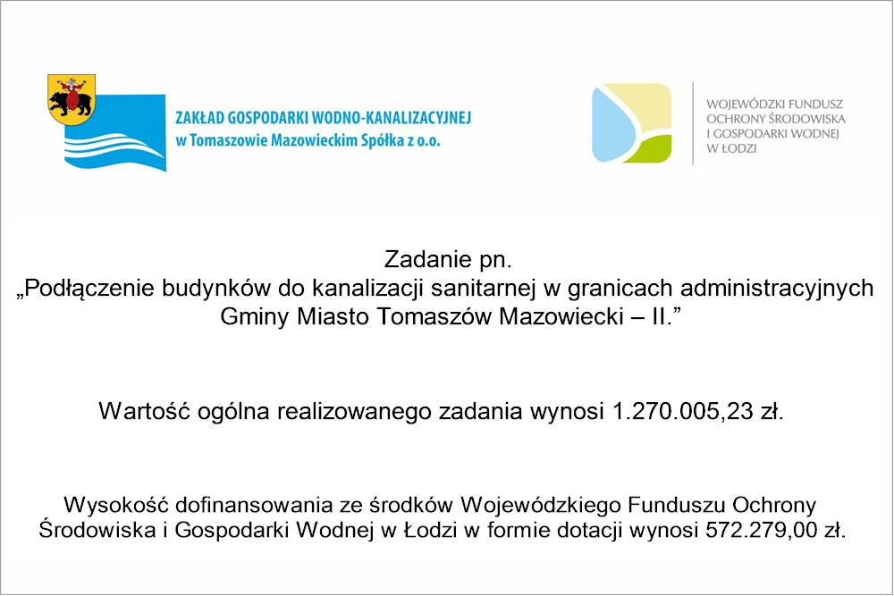 Podłączenie budynków do kanalizacji sanitarnej w granicach administracyjnych Gminy Miasto Tomaszów Mazowiecki – II.   Zadanie pn. „Podłączenie budynków do kanalizacji sanitarnej w granicach administracyjnych  Gminy Miasto Tomaszów Mazowiecki – II.”  Wartość ogólna realizowanego zadania wynosi 1.270.005,23 zł.  Wysokość dofinansowania ze środków Wojewódzkiego Funduszu Ochrony 